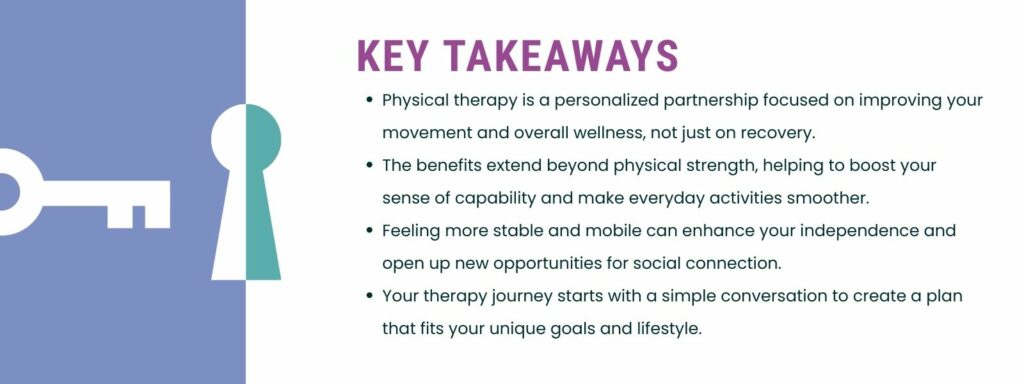 infographic that says 'Key Takeaways
Physical therapy is a personalized partnership focused on improving your movement and overall wellness, not just on recovery.
The benefits extend beyond physical strength, helping to boost your sense of capability and make everyday activities smoother.
Feeling more stable and mobile can enhance your independence and open up new opportunities for social connection.
Your therapy journey starts with a simple conversation to create a plan that fits your unique goals and lifestyle.'